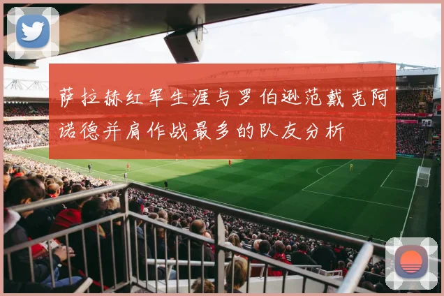 萨拉赫红军生涯与罗伯逊范戴克阿诺德并肩作战最多的队友分析