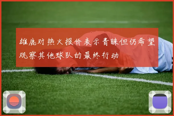 雄鹿对热火报价表示青睐但仍希望观察其他球队的最终行动