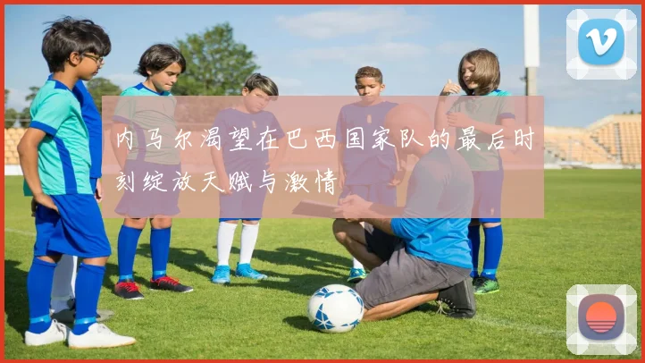 内马尔渴望在巴西国家队的最后时刻绽放天赋与激情