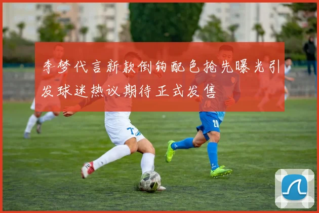 李梦代言新款倒钩配色抢先曝光引发球迷热议期待正式发售