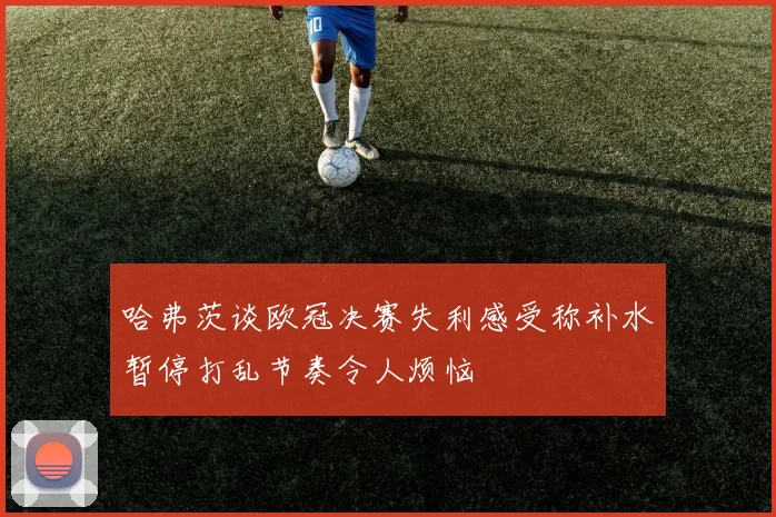 哈弗茨谈欧冠决赛失利感受称补水暂停打乱节奏令人烦恼