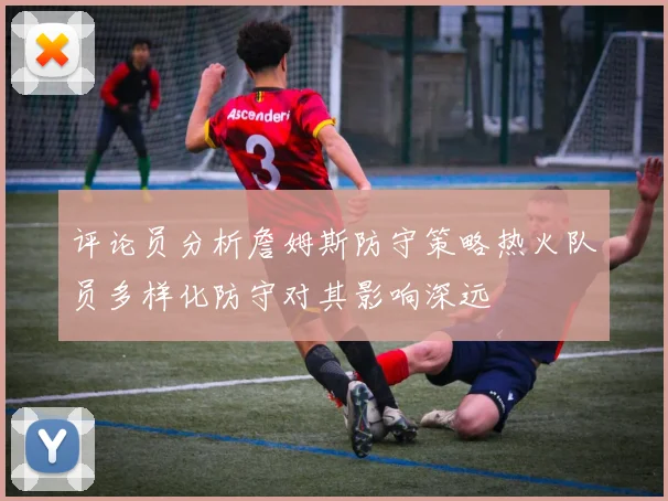 评论员分析詹姆斯防守策略热火队员多样化防守对其影响深远