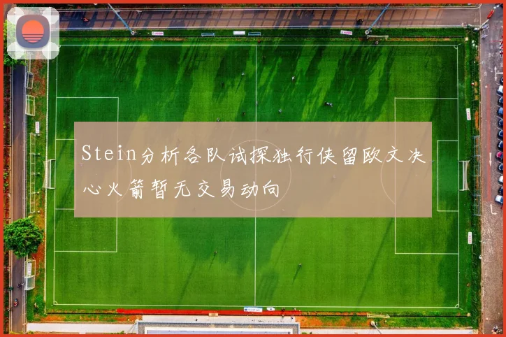 Stein分析各队试探独行侠留欧文决心火箭暂无交易动向