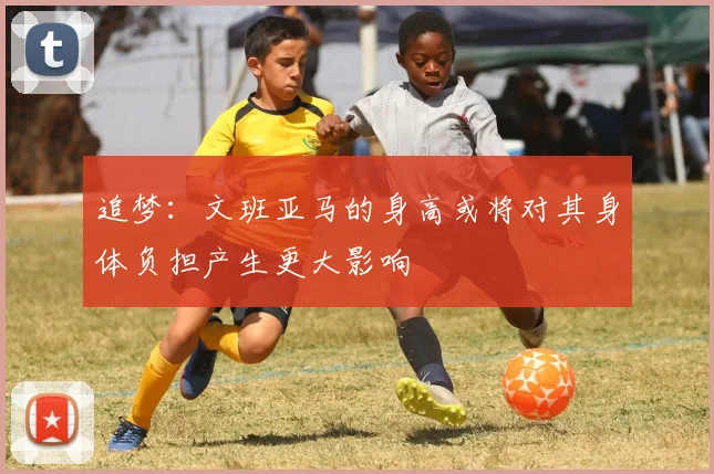 追梦：文班亚马的身高或将对其身体负担产生更大影响