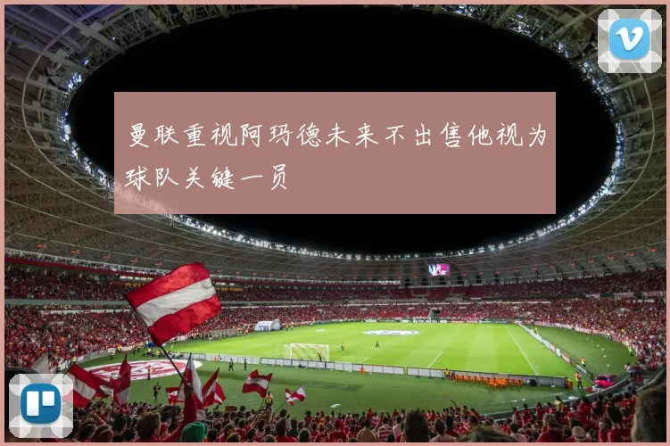 曼联重视阿玛德未来不出售他视为球队关键一员