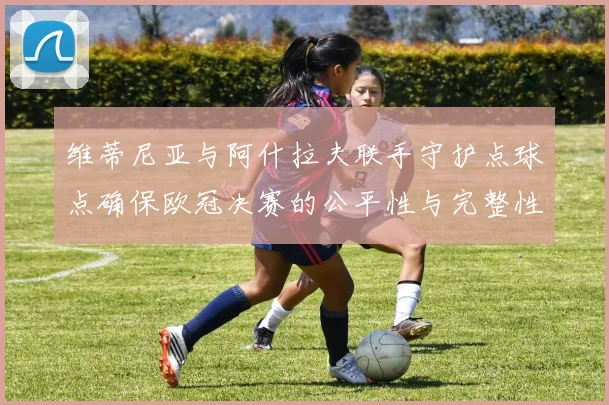 维蒂尼亚与阿什拉夫联手守护点球点确保欧冠决赛的公平性与完整性