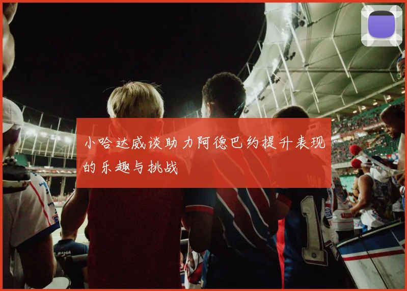 小哈达威谈助力阿德巴约提升表现的乐趣与挑战