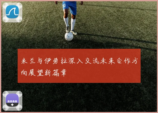 米兰与伊劳拉深入交流未来合作方向展望新篇章
