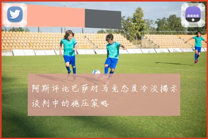 阿斯评论巴萨对马竞态度冷淡揭示谈判中的施压策略