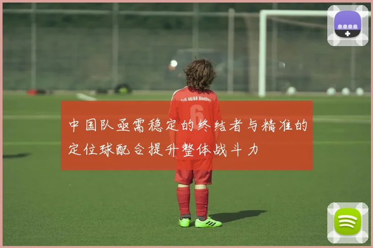 中国队亟需稳定的终结者与精准的定位球配合提升整体战斗力