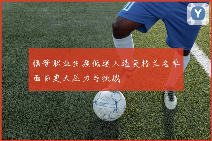 福登职业生涯低迷入选英格兰名单面临更大压力与挑战