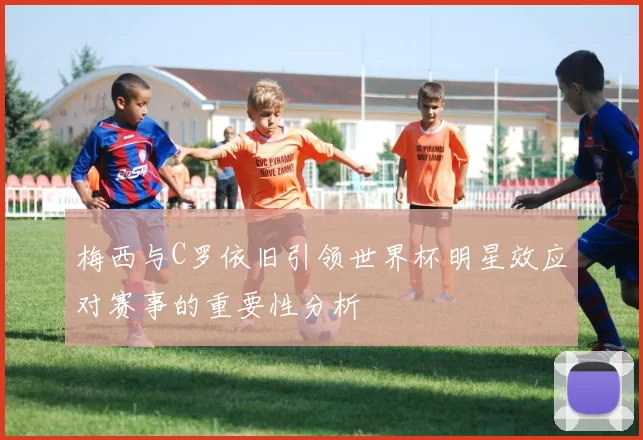 梅西与C罗依旧引领世界杯明星效应对赛事的重要性分析