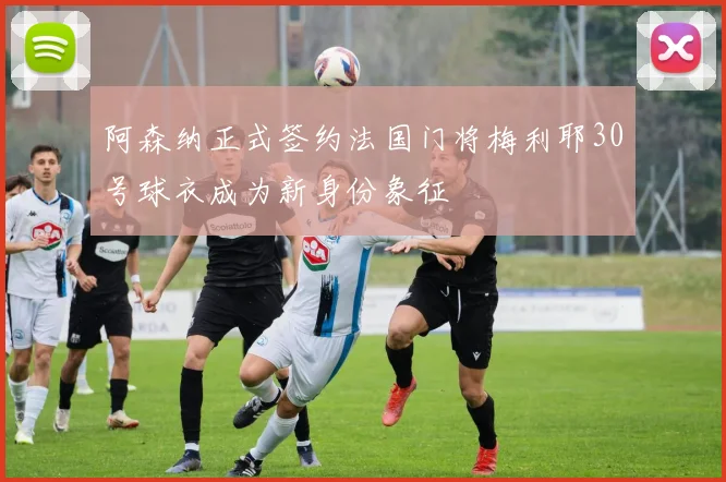 阿森纳正式签约法国门将梅利耶30号球衣成为新身份象征