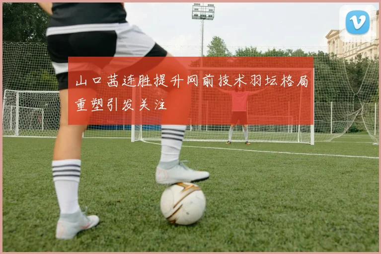 山口茜连胜提升网前技术羽坛格局重塑引发关注