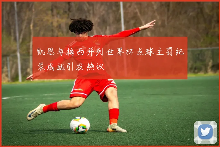 凯恩与梅西并列世界杯点球主罚纪录成就引发热议