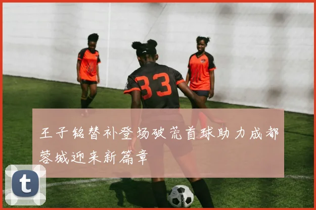 王子铭替补登场破荒首球助力成都蓉城迎来新篇章