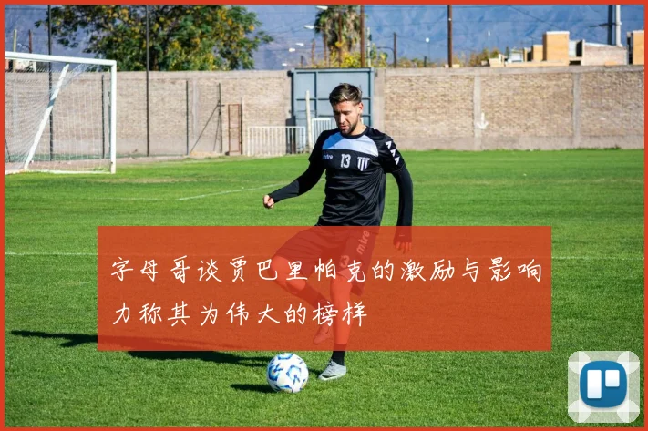 字母哥谈贾巴里帕克的激励与影响力称其为伟大的榜样
