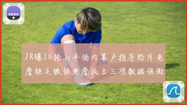JR曝16抢七半场内幕卢指导怒斥老詹缺乏狠劲老詹反击三项数据领衔全场