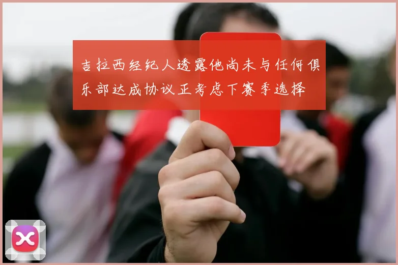 吉拉西经纪人透露他尚未与任何俱乐部达成协议正考虑下赛季选择