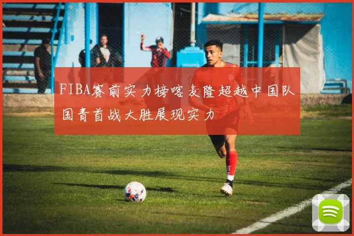 FIBA赛前实力榜喀麦隆超越中国队国青首战大胜展现实力