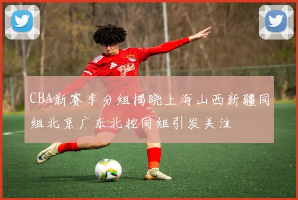 CBA新赛季分组揭晓上海山西新疆同组北京广东北控同组引发关注