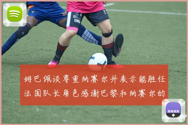 姆巴佩谈尊重纳赛尔并表示能胜任法国队长角色感谢巴黎和纳赛尔的支持