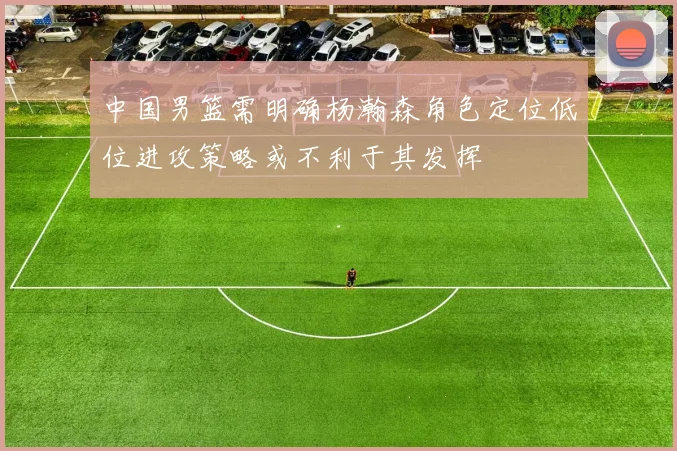 中国男篮需明确杨瀚森角色定位低位进攻策略或不利于其发挥