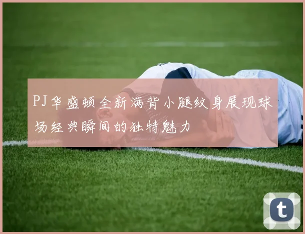 PJ华盛顿全新满背小腿纹身展现球场经典瞬间的独特魅力