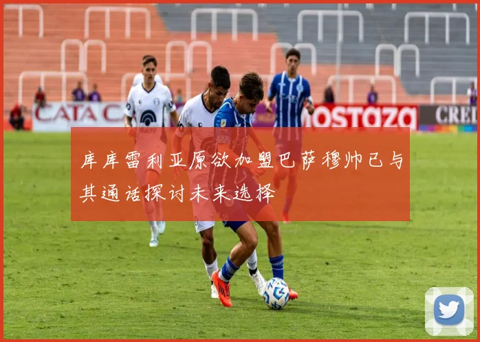 库库雷利亚原欲加盟巴萨穆帅已与其通话探讨未来选择