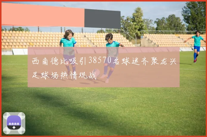 西南德比吸引38570名球迷齐聚龙兴足球场热情观战