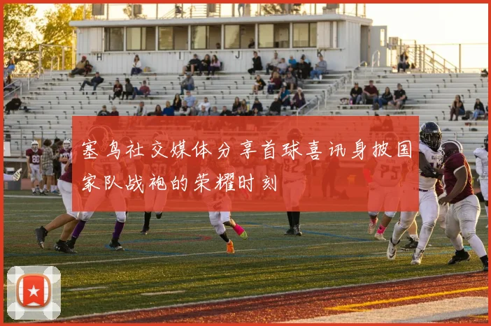 塞鸟社交媒体分享首球喜讯身披国家队战袍的荣耀时刻