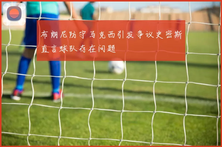 布朗尼防守马克西引发争议史密斯直言球队存在问题
