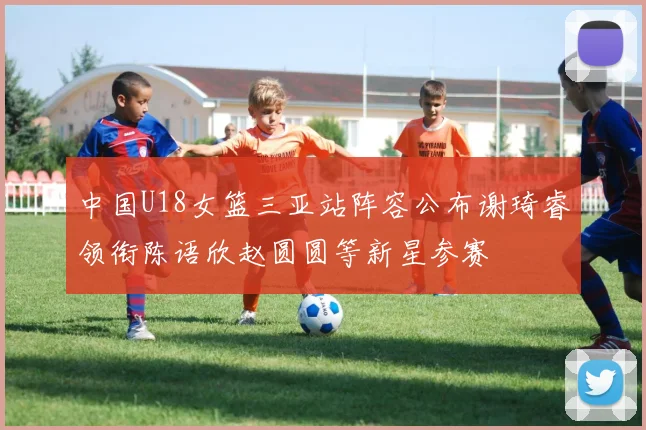 中国U18女篮三亚站阵容公布谢琦睿领衔陈语欣赵圆圆等新星参赛