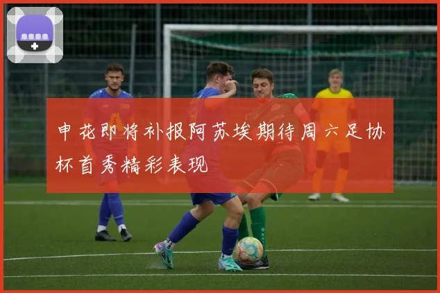 申花即将补报阿苏埃期待周六足协杯首秀精彩表现