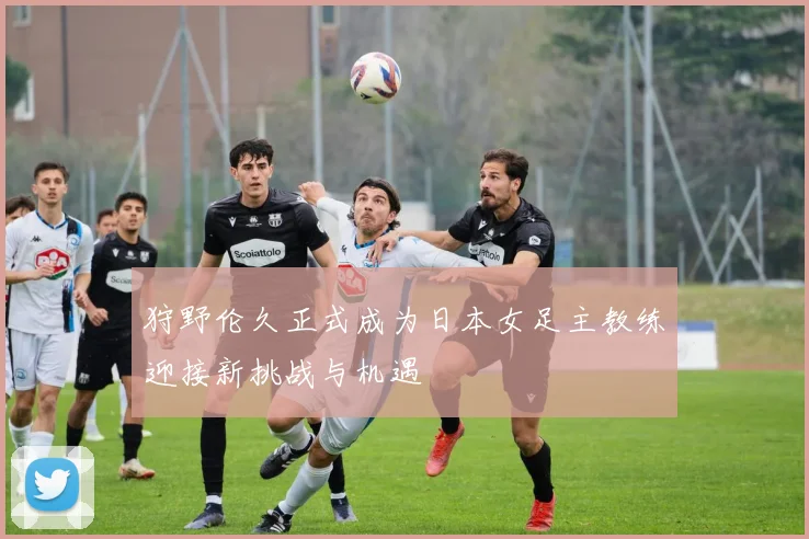 狩野伦久正式成为日本女足主教练迎接新挑战与机遇