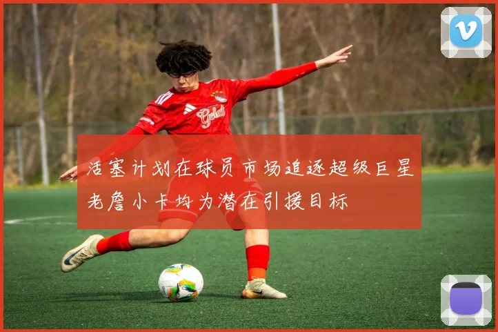 活塞计划在球员市场追逐超级巨星老詹小卡均为潜在引援目标