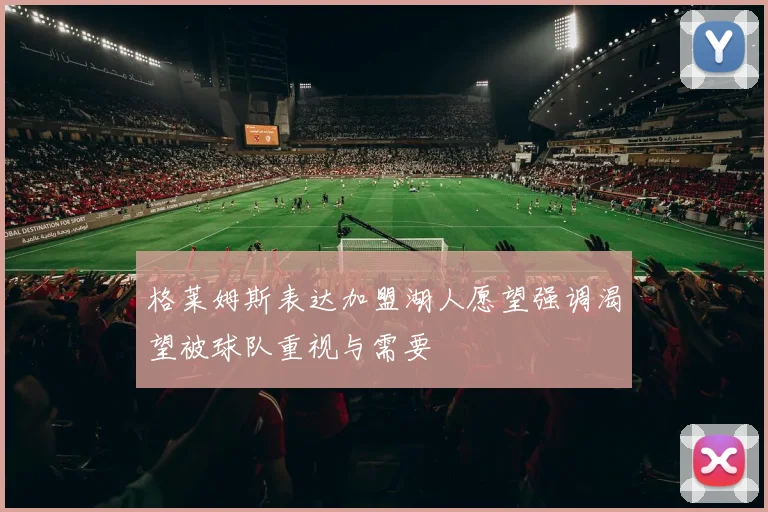 格莱姆斯表达加盟湖人愿望强调渴望被球队重视与需要
