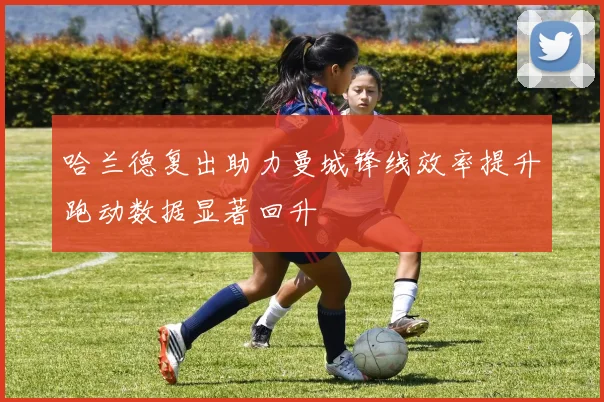 哈兰德复出助力曼城锋线效率提升跑动数据显著回升