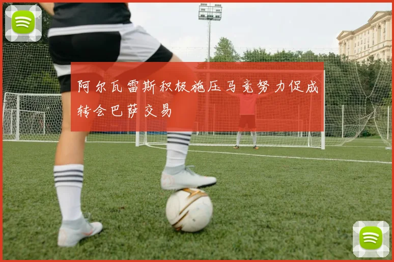 阿尔瓦雷斯积极施压马竞努力促成转会巴萨交易